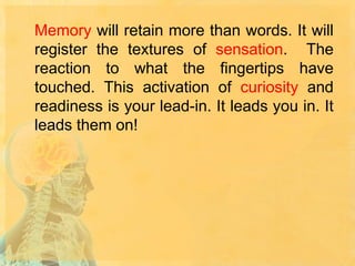 Memory will retain more than words. It will
register the textures of sensation. The
reaction to what the fingertips have
touched. This activation of curiosity and
readiness is your lead-in. It leads you in. It
leads them on!

 