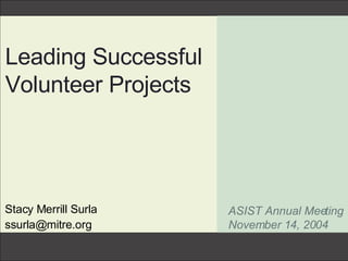Leading Successful Volunteer Projects Stacy Merrill Surla [email_address] ASIST Annual Meeting November 14, 2004 