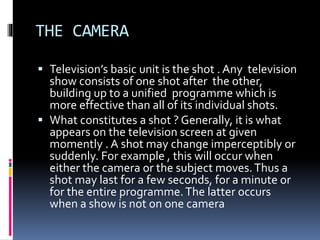 THE CAMERA
 Television’s basic unit is the shot . Any television
show consists of one shot after the other,
building up to a unified programme which is
more effective than all of its individual shots.
 What constitutes a shot ? Generally, it is what
appears on the television screen at given
momently . A shot may change imperceptibly or
suddenly. For example , this will occur when
either the camera or the subject moves.Thus a
shot may last for a few seconds, for a minute or
for the entire programme.The latter occurs
when a show is not on one camera
 