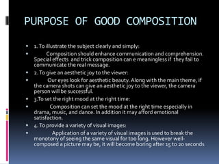 PURPOSE OF GOOD COMPOSITION
 1.To illustrate the subject clearly and simply:
 Composition should enhance communication and comprehension.
Special effects and trick composition can e meaningless if they fail to
communicate the real message.
 2.To give an aesthetic joy to the viewer:
 Our eyes look for aesthetic beauty. Along with the main theme, if
the camera shots can give an aesthetic joy to the viewer, the camera
person will be successful.
 3.To set the right mood at the right time:
 Composition can set the mood at the right time especially in
drama, music, and dance. In addition it may afford emotional
satisfaction.
 4.To provide a variety of visual images:
 Application of a variety of visual images is used to break the
monotony of seeing the same visual for too long. However well-
composed a picture may be, it will become boring after 15 to 20 seconds
 