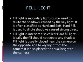 FILL LIGHT
 Fill light is secondary light source used to
dilute the shadows caused by the key light. It
is often classified as Hard and Soft. Hard Fill,
is used to dilute shadows caused strong direct
 Fill light in interiors also called ‘Hard fill light’.
Ideally the fill should not create any shadow
Fill light is usually placed near the camera on
the opposite side to key light from the
camera It is also placed the equal height to
the camera
 