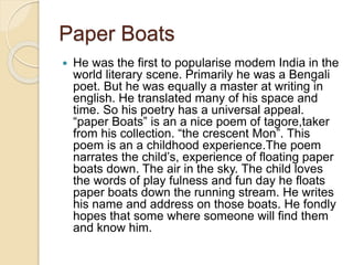 Paper Boats
 He was the first to popularise modem India in the
world literary scene. Primarily he was a Bengali
poet. But he was equally a master at writing in
english. He translated many of his space and
time. So his poetry has a universal appeal.
“paper Boats” is an a nice poem of tagore,taker
from his collection. “the crescent Mon”. This
poem is an a childhood experience.The poem
narrates the child’s, experience of floating paper
boats down. The air in the sky. The child loves
the words of play fulness and fun day he floats
paper boats down the running stream. He writes
his name and address on those boats. He fondly
hopes that some where someone will find them
and know him.
 