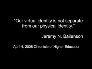 “ Our virtual identity is not separate  from our  physical  identity.”  Jeremy N. Bailenson  April 4, 2008 Chronicle of Higher Education 