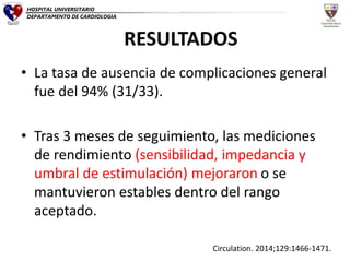 • La tasa de ausencia de complicaciones general
fue del 94% (31/33).
• Tras 3 meses de seguimiento, las mediciones
de rendimiento (sensibilidad, impedancia y
umbral de estimulación) mejoraron o se
mantuvieron estables dentro del rango
aceptado.
RESULTADOS
Circulation. 2014;129:1466-1471.
HOSPITAL UNIVERSITARIO
DEPARTAMENTO DE CARDIOLOGIA
 