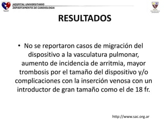 • No se reportaron casos de migración del
dispositivo a la vasculatura pulmonar,
aumento de incidencia de arritmia, mayor
trombosis por el tamaño del dispositivo y/o
complicaciones con la inserción venosa con un
introductor de gran tamaño como el de 18 fr.
RESULTADOS
HOSPITAL UNIVERSITARIO
DEPARTAMENTO DE CARDIOLOGIA
http://www.sac.org.ar
 