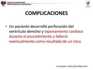 COMPLICACIONES
• Un paciente desarrolló perforación del
ventrículo derecho y taponamiento cardiaco
durante el procedimiento y falleció
eventualmente como resultado de un ictus
Circulation. 2014;129:1466-1471.
HOSPITAL UNIVERSITARIO
DEPARTAMENTO DE CARDIOLOGIA
 