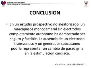CONCLUSION
• En un estudio prospectivo no aleatorizado, un
marcapasos monocameral sin electrodos
completamente autónomo ha demostrado ser
seguro y factible. La ausencia de un electrodo
transvenoso y un generador subcutáneo
podría representar un cambio de paradigma
en la estimulación cardiaca.
Circulation. 2014;129:1466-1471.
HOSPITAL UNIVERSITARIO
DEPARTAMENTO DE CARDIOLOGIA
 
