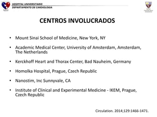 • Mount Sinai School of Medicine, New York, NY
• Academic Medical Center, University of Amsterdam, Amsterdam,
The Netherlands
• Kerckhoff Heart and Thorax Center, Bad Nauheim, Germany
• Homolka Hospital, Prague, Czech Republic
• Nanostim, Inc Sunnyvale, CA
• Institute of Clinical and Experimental Medicine - IKEM, Prague,
Czech Republic
Circulation. 2014;129:1466-1471.
HOSPITAL UNIVERSITARIO
DEPARTAMENTO DE CARDIOLOGIA
CENTROS INVOLUCRADOS
 