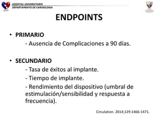 ENDPOINTS
• PRIMARIO
- Ausencia de Complicaciones a 90 días.
• SECUNDARIO
- Tasa de éxitos al implante.
- Tiempo de implante.
- Rendimiento del dispositivo (umbral de
estimulación/sensibilidad y respuesta a
frecuencia).
Circulation. 2014;129:1466-1471.
HOSPITAL UNIVERSITARIO
DEPARTAMENTO DE CARDIOLOGIA
 