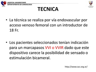 TECNICA
• La técnica se realiza por vía endovascular por
acceso venoso femoral con un introductor de
18 Fr.
• Los pacientes seleccionados tenían indicación
para un marcapasos VVI o VVIR dado que este
dispositivo carece la posibilidad de sensado o
estimulación bicameral.
HOSPITAL UNIVERSITARIO
DEPARTAMENTO DE CARDIOLOGIA
http://www.sac.org.ar/
 