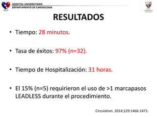 RESULTADOS
• Tiempo: 28 minutos.
• Tasa de éxitos: 97% (n=32).
• Tiempo de Hospitalización: 31 horas.
• El 15% (n=5) requirieron el uso de >1 marcapasos
LEADLESS durante el procedimiento.
Circulation. 2014;129:1466-1471.
HOSPITAL UNIVERSITARIO
DEPARTAMENTO DE CARDIOLOGIA
 