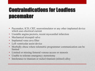 Contraindications for Leadless
pacemaker
• Pacemaker, ICD, CRT, neurostimulator or any other implanted device
which uses electrical current
• Unstable angina pectoris, recent myocardial infarction
• Mechanical tricuspid valve
• Implanted vena cava filter
• Left ventricular assist device
• Morbidly obese where telemetric programmer communication can be
limited
• Limited or missing femoral venous access or stenosis
• Unable to tolerate emergency sternotomy
• Intolerance to titanium or nickel-titanium (nitinol) alloy
 
