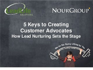 5 Keys to Creating
    Customer Advocates
How Lead Nurturing Sets the Stage
                                eavy Lifting f
                           the H              or Y
                      e do                        ou
                     W
 