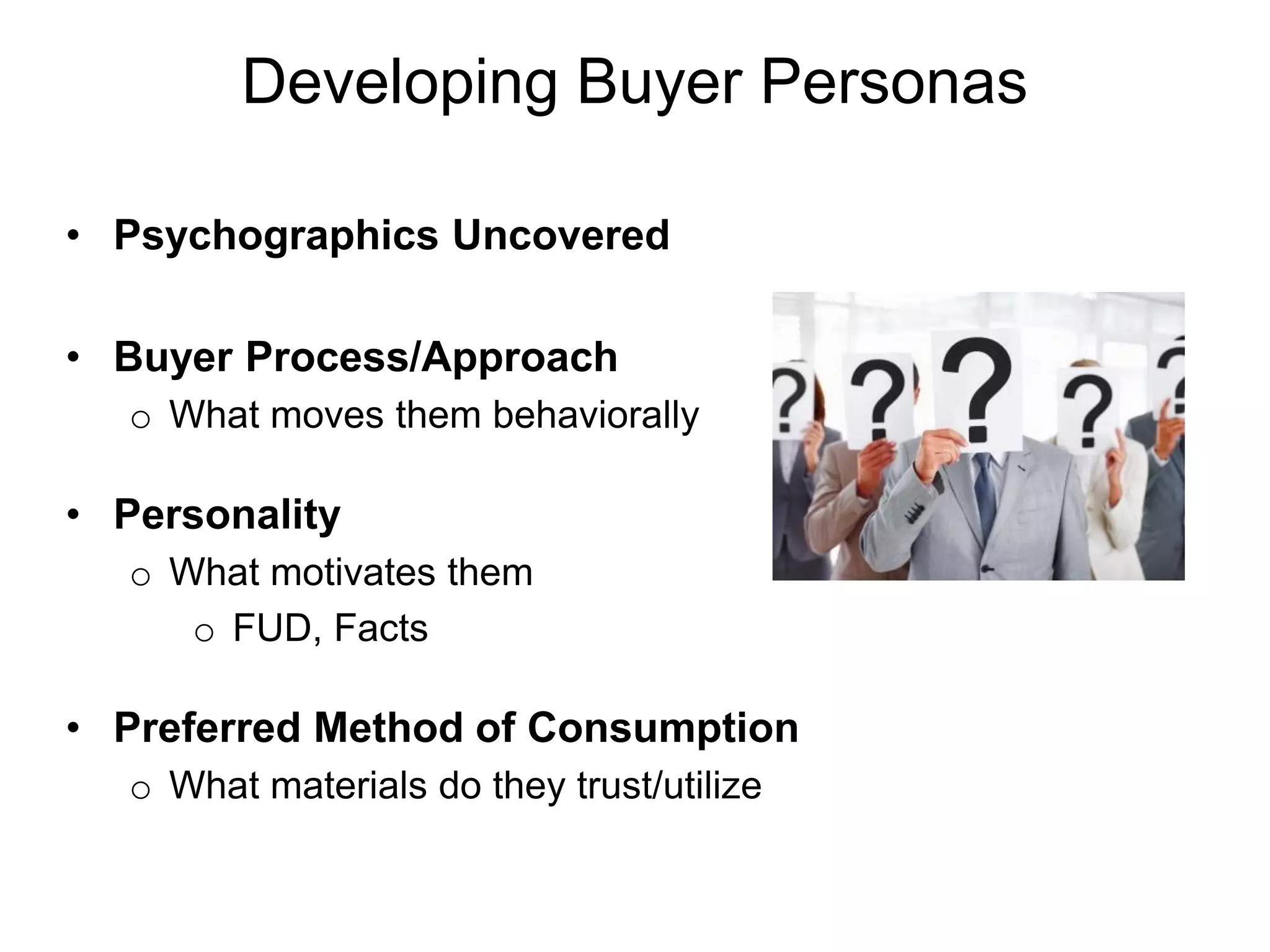 Developing Buyer Personas

• Psychographics Uncovered

• Buyer Process/Approach
  o What moves them behaviorally

• Personality
  o What motivates them
     o FUD, Facts

• Preferred Method of Consumption
  o What materials do they trust/utilize
 