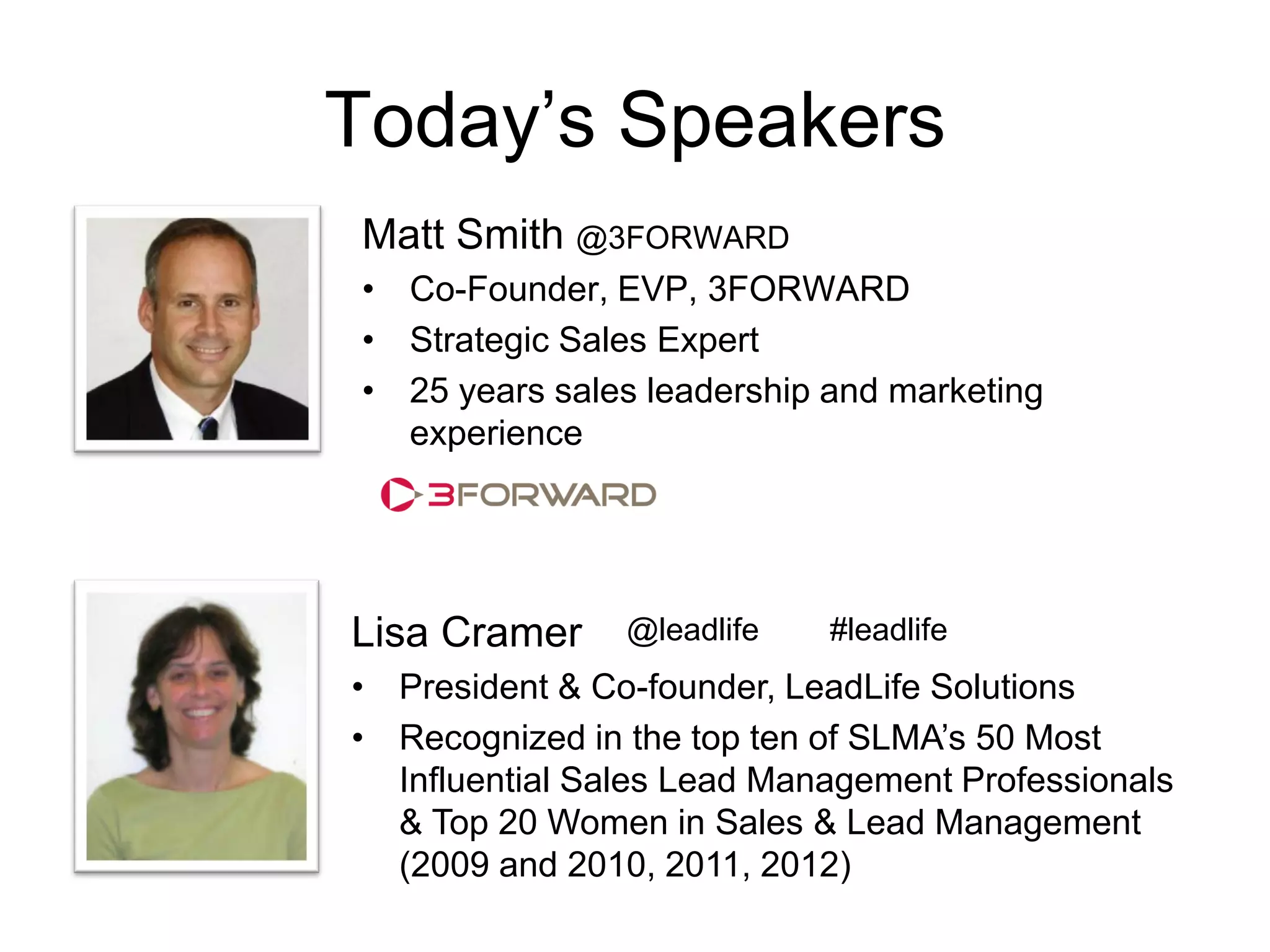 Today’s Speakers
Matt Smith @3FORWARD
• Co-Founder, EVP, 3FORWARD
• Strategic Sales Expert
• 25 years sales leadership and marketing
  experience




Lisa Cramer     @leadlife   #leadlife
• President & Co-founder, LeadLife Solutions
• Recognized in the top ten of SLMA’s 50 Most
  Influential Sales Lead Management Professionals
  & Top 20 Women in Sales & Lead Management
  (2009 and 2010, 2011, 2012)
 