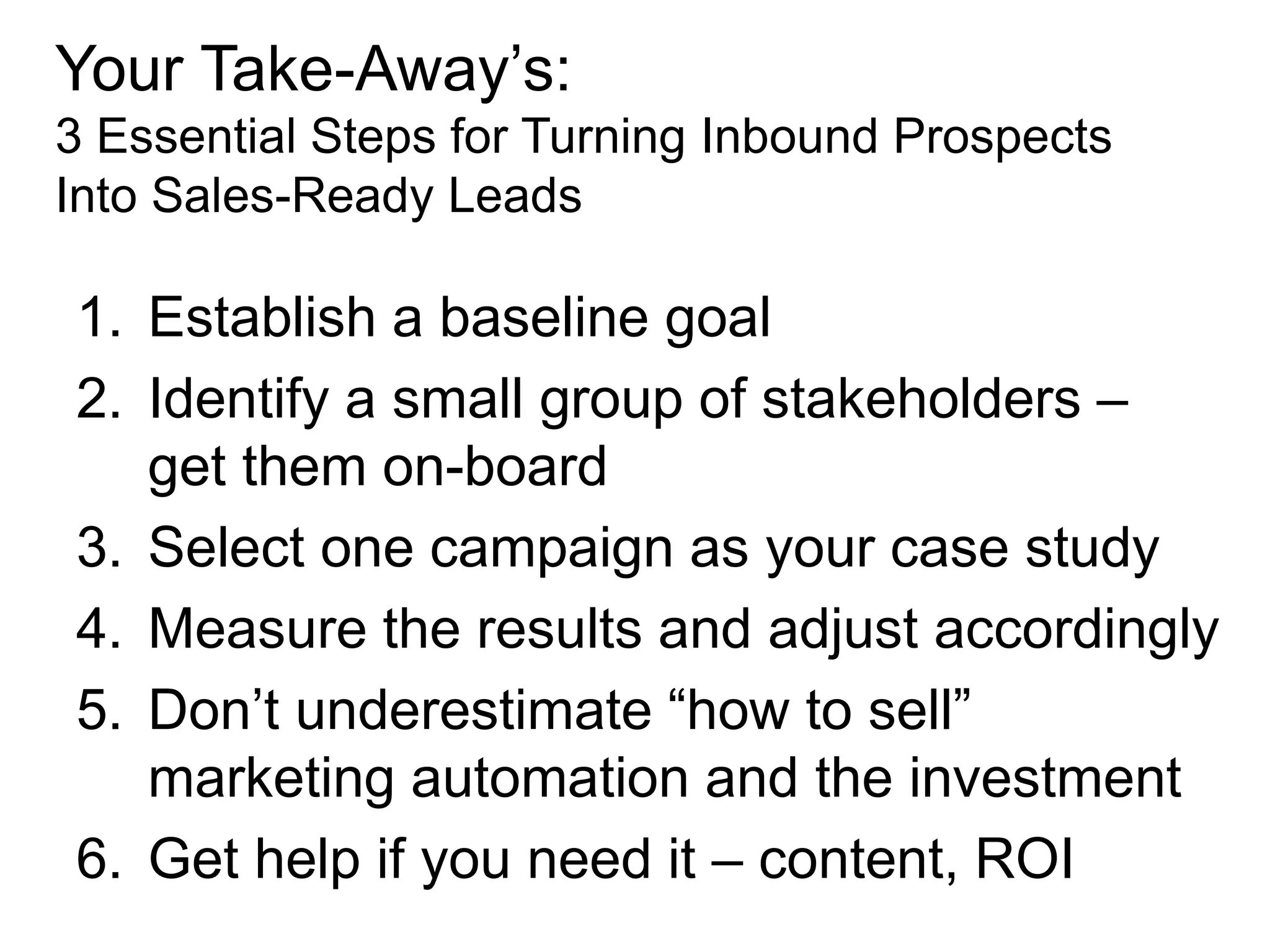Your Take-Away’s:
3 Essential Steps for Turning Inbound Prospects
Into Sales-Ready Leads

1. Establish a baseline goal
2. Identify a small group of stakeholders –
   get them on-board
3. Select one campaign as your case study
4. Measure the results and adjust accordingly
5. Don’t underestimate “how to sell”
   marketing automation and the investment
6. Get help if you need it – content, ROI
 