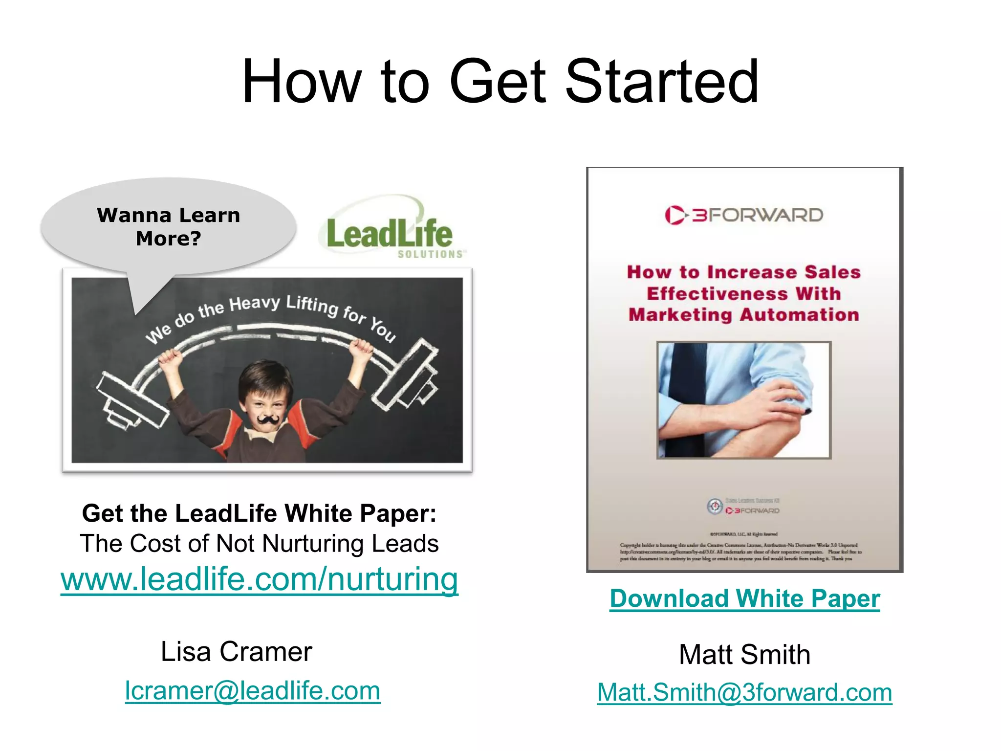 How to Get Started
  Wanna Learn
    More?




 Get the LeadLife White Paper:
 The Cost of Not Nurturing Leads
www.leadlife.com/nurturing
                                   Download White Paper

       Lisa Cramer                       Matt Smith
    lcramer@leadlife.com           Matt.Smith@3forward.com
 