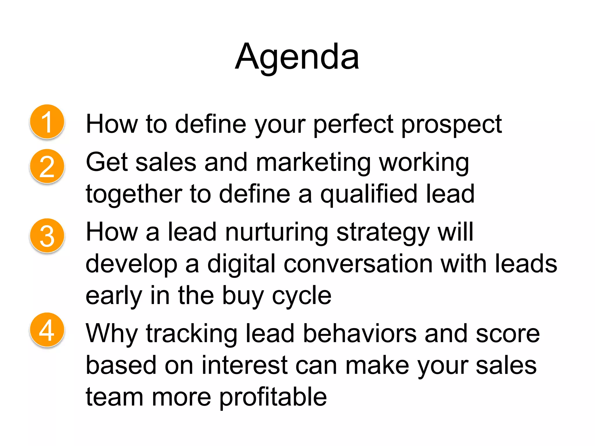 Agenda
1   How to define your perfect prospect
2   Get sales and marketing working
    together to define a qualified lead
3   How a lead nurturing strategy will
    develop a digital conversation with leads
    early in the buy cycle
4   Why tracking lead behaviors and score
    based on interest can make your sales
    team more profitable
 