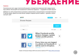 Сервисы
Значительная часть задач посетителей решается посредством возможностей, предоставляе-
мых сайтом. Используйте все возможности облачных сервисов — создавайте онлайн-версии!
Добавьте на сайт интерактивных штуковин и механизмов, калькуляторов и панелей (помните
о чувстве меры). Даже если ваш бизнес требует создания целого сервиса – сделайте «напич-
канный» сайт!




                          Сервис интеграции между собой кучи разных сервисов IFTTT https://ifttt.com/recipes
                                                                                                               13
 