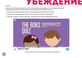 Контент
     Сейчас контент является основой всего. Пытаясь продать или продвинуть что-то, всегда используйте
     полезный контент. Вот несколько принципов работающей контентной стратегии:
     — создавать и переупаковывать контент, помогающий решать проблемы клиентов;
     — распространять информацию о контенте во всех точках контакта с аудиторией;
     — предлагать получить контент бесплатно, нагревая посетителей до совершения покупки.




                                     Сервис онлайнового составления карт идей Exobrain www.exobrain.co

16
 