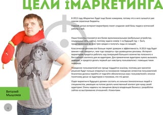 В 2013 году iМаркетинг будет еще более измеряем, потому что в него зальются уже
          совсем серьезные бюджеты.
          Главной целью интернет-маркетёров станет создание свой базы лидов и всяческой
          работы с ней.


          Наши Клиенты становятся все более мультиканальными (мобильные устройства,
          социальные сети, сайты), поэтому задача номер 1 на будущий год — быть
          представленным во всех трех средах и получать лиды из каждой.
          Классическая реклама все больше теряет доверие и эффективность. В 2013 году будет
          важнее «что говорить», чем «где говорить» при размещении рекламы. Интернет-
          маркетерам придется работать над генерацией большого количества полезного и
          бесплатного контента для их аудитории. Для привлечения аудитории нужно вызывать
          доверие, и придется делать первый шаг навстречу пользователю с помощью таких
          подарков.
          Поведение пользователей все проще поддаётся анализу, поэтому для принятия
          решения будут польше опираться на понимание поведения сегментов пользователей.
          Аналитика должна перейти от подсчёте обезличенных масс пользователей к вполне
          понятному досье на аудиторию и понимаю, кто что делал.
          Отдел маркетинга будущего должен состоять из сильных технологичных людей и
          специалистов, умеющих на потоке делать качественный контент для нужд своей
          аудитории. Очень надеюсь на смещение фокуса владельцев бизнеса с разработки
          сайтов на выстраивание отношений с Клиентами.
Виталий
Мышляев


4
 