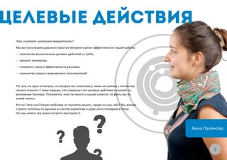 Что считают интернет-маркетологи?
Мы все используем довольно простые метрики оценки эффективности нашей работы:
— количество выполненных целевых действий на сайте;
— процент конверсии;
— стоимость клика и эффективность рекламы;
— количество новых и вернувшихся пользователей.


По сути, ни одна из метрик, на которые мы полагаемся, никак не связана с личностью
нашего клиента. С теми людьми, кто совершает эти целевые действия и кликает на
рекламные баннеры. Получается, зная так много о нашем клиенте, по факту мы не
знаем ничего.
Кто он? Или она? Какую проблему он пытается решить, придя на наш сайт? Мы можем
строить гипотезы по данным из систем аналитики и даже часто попадаем в точку.
Но наш клиент все равно остается мистером Х.



                                                                                     Анна Паленова



                                                                                              55
 