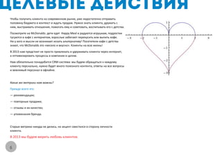 Чтобы получить клиента на современном рынке, уже недостаточно отправить
половину бюджета в контекст и ждать продаж. Нужно знать клиента, дружить с
ним, выстраивать отношения, помогать ему и советовать, воспитывать его с детства.
Посмотрите на McDonalds: дети едят Happy Meal и радуются игрушкам, подростки
тусуются в кафе с интернетом, взрослые забегают перекусить или выпить кофе.
Ни у кого и мысли не возникает искать альтернативу! Посетители кафе с детства
знают, что McDonalds это «весело и вкусно». Клиенты на всю жизнь!
В 2013 нам предстоит не просто привлекать и удерживать клиента через интернет,
а оптимизировать процессы в компании в целом.
Нам обязательно понадобится CRM-система: мы будем обращаться к каждому
клиенту перснально, нужно будет много полезного контента, ответы на все вопросы
и вежливый персонал в офлайне.


Какие же метрики нам важны?
Прежде всего это:
— рекомендации;
— повторные продажи;
— отзывы и их качество;
— упоминания бренда.


Старые метрики никуда не делись, но акцент сместился в сторону личности
клиента.
В 2013 мы будем мерить любовь клиентов.


6
 