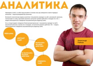 Зарождаясь в 2012, а в 2013 году расцветет в полную силу эра совершенно нового подхода к
аналитике —персонализированная аналитика.
Вспомните классическую модель аналитики: пользователь приходит на сайт с рекламной кампании,
путешествует по нему, принимает решение, выполняет целевое действие и покидает его. Это —
модель благоприятного поведения пользователей для владельца сайта.
Есть и вторая модель поведения, более распространенная: пользователь приходит на сайт с
рекламной кампании, изучает его и покидает, не выполнив целевого действия. Это — модель
неблагоприятного поведения пользователей для владельца сайта.




                                                                                               Александр
                                                                                               Райков




                                                                                                           77
 
