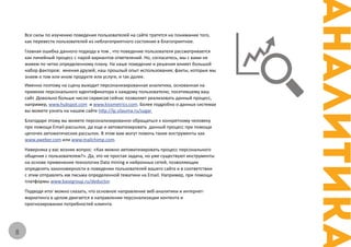 Все силы по изучению поведения пользователей на сайте тратятся на понимание того,
    как перевести пользователей из неблагоприятного состояния в благоприятное.
    Главная ошибка данного подхода в том , что поведение пользователя рассматривается
    как линейный процесс с парой вариантов ответвлений. Но, согласитесь, мы с вами не
    живем по четко определенному плану. На наше поведение и решения влияет большой
    набор факторов: мнения друзей; наш прошлый опыт использования; факты, которые мы
    знаем о том или ином продукте или услуге, и так далее.
    Именно поэтому на сцену выходит персонализированная аналитика, основанная на
    привязке персонального идентификатора к каждому пользователю, посетившему ваш
    сайт. Довольно больше число сервисов сейчас позволяет реализовать данный процесс,
    например, www.hubspot.com и www.kissmetrics.com. Более подробно о данных системах
    вы можете узнать на нашем сайте http://lp.silauma.ru/sugar
    Благодаря этому вы можете персонализированно обращаться к конкретному человеку
    при помощи Email-рассылок, да еще и автоматизировать данный процесс при помощи
    цепочек автоматических рассылок. В этом вам могут помочь такие инструменты как
    www.aweber.com или www.mailchimp.com.
    Наверняка у вас возник вопрос: «Как можно автоматизировать процесс персонального
    общения с пользователем?». Да, это не простая задача, но уже существуют инструменты
    на основе применения технологии Data mining и нейронных сетей, позволяющие
    определять закономерности в поведении пользователей вашего сайта и в соответствии
    с этим отправлять им письма определенной тематики на Email. Например, при помощи
    платформы www.basegroup.ru/deductor.
    Подводя итог можно сказать, что основное направление веб-аналитики и интернет-
    маркетинга в целом двигается в направлении персонализации контента и
    прогнозировании потребностей клиента.




8
 