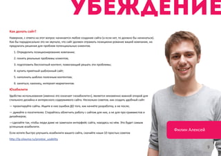 Как делать сайт?
Наверное, с ответа на этот вопрос начинается любое создание сайта (а если нет, то должно бы начинаться).
Как бы парадоксально это ни звучало, что сайт должен отражать позициони-рование вашей компании, но
предлагать решения для проблем потенциальных клиентов.
   1. Определить позиционирование компании;
   2. понять реальные проблемы клиентов;
   3. подготовить бесплатный контент, помогающий решать эти проблемы;
   4. купить приятный шаблонный сайт;
   5. наполнить шаблон полезным контентом;
   6. заняться, наконец, интернет-маркетингом.
Юзабилити
Удобство использования (именно это означает «юзабилити»), является неизменно важной опорой для
стильного дизайна и интересного содержимого сайта. Несколько советов, как создать удобный сайт:
— проектируйте сайты. Ищите в них ошибки ДО того, как начнёте разработку, а не после;
— думайте о посетителях. Старайтесь облегчить работу с сайтом для них, а не для про-граммистов и
дизайнеров;
—сделайте так, чтобы люди даже не замечали интерфейс сайта, находясь на нём. Это будет самым
успешным юзабилити.
                                                                                                           Филин Алексей
Если хотите быстро улучшить юзабилити вашего сайта, скачайте наши 10 простых советов
http://lp.silauma.ru/prostoe_uzability

                                                                                                                           9
 