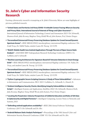 • “United States and Territories 3rd-Party COVID-19 mHealth Contact Tracing: What are Security
and Privacy Risks. International Journal of Internet of Things and Cyber-Assurance”—
International Journal of Information Technology, Control and Automation 2023 | Dr. Schmeelk,
Shannon Roth, Julia Rooney, Mughees Tariq, Khalil Wood, John Kamen, Prof. Denise Dragos
• “Personalized Outsourced Privacy-Preserving Database Updates for Crowd-Sensed Dynamic
Spectrum Access”—IEEE MELECON22 interdisciplinary international flagship conference | Dr.
Erald Troja, Dr. Nikhil Yadav, student Laura M. Truong '22 CCPS
• “MobSF: Mobile Health Care Android Applications Through The Lens of Open Source Static
Analysis”—2020 IEEE MIT Undergraduate Research Technology Conference (URTC) | G.
LaMalva and S. Schmeelk
• “Machine Learning Architecture for Signature-Based IoT Intrusion Detection in Smart Energy
Grids”—IEEE MELECON22 interdisciplinary international flagship conference | Dr. Yadav, Dr.
Troja, and student Laura M. Truong '22 CCPS
• “Personalized Outsourced Privacy-Preserving Database Updates for Crowd-Sensed Dynamic
Spectrum Access”—IEEE MELECON22 interdisciplinary international flagship conference | Dr.
Erald Troja, Dr. Nikhil Yadav, student Laura M. Truong '22 CCPS
• “Python Cryptographic Secure Scripting Concerns: A Study of Three Vulnerabilities”—Advances
in Information and Communication. FICC 2023 | LaMalva, G., Schmeelk, S., Dinesh, D.
• “Ambient Intelligence Security Checks: Identifying Integrity Vulnerabilities in Industry
Scripts”—Intelligent Systems and Applications. IntelliSys 2022 | Dr. Schmeelk, Shannon Roth,
Julia Rooney, Mughees Tariq, Khalil Wood, John Kamen, Prof. Denise Dragos
• “Locating the Perpetrator: Industry Perspectives of Cellebrite Education and Roles of GIS Data
in Cybersecurity and Digital Forensics”—Intelligent Computing. Lecture Notes in Networks and
Systems, 2021
• “Defending android applications availability”—IEEE 28th Annual Software Technology
Conference (2017) | Dr. Schmeelk and Dr. Aho
• “Android Malware Static Analysis Techniques”—Proceedings of the 10th Annual Cyber and
Information Security Research Conference (CISR '15) | Dr. Schmeelk and Dr. Aho
St. John's Cyber and Information Security
Research
Exciting cybersecurity research is transpiring at St. John’s University. Below are some highlights of
previous published research.
 