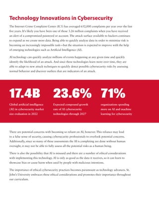 Technology Innovations in Cybersecurity
The Internet Crime Complaint Center (IC3) has averaged 652,000 complaints per year over the last
five years. It’s likely you have been one of those 3.26 million complaints when you have received
an alert of a compromised password or account. The attack surface available to hackers continues
to expand as we create more data. Being able to quickly analyze data in order to minimize risk is
becoming an increasingly impossible task—but the situation is expected to improve with the help
of emerging technologies such as Artificial Intelligence (AI).
AI technology can quickly analyze millions of events happening at any given time and quickly
identify the likelihood of an attack. And since these technologies learn more over time, they are
able to adapt to new attack techniques to quickly detect possible cybersecurity risks by assessing
normal behavior and discover outliers that are indicators of an attack.
There are potential concerns with becoming so reliant on AI, however. This reliance may lead
to a false sense of security, causing cybersecurity professionals to overlook potential concerns.
Additionally, since so many of these assessments the AI is completing are done without human
oversight, it may not be able to fully assess all the potential risks as a human being.
There is also the possibility that AI is misused and there are a number of ethical considerations
with implementing this technology. AI is only as good as the data it receives, so it can learn to
showcase bias or cause harm when used by people with malicious intentions.
The importance of ethical cybersecurity practices becomes paramount as technology advances. St.
John’s University embraces these ethical considerations and promotes their importance throughout
our curriculum.
Global artificial intelligence
(AI) in cybersecurity market
size evaluation in 2022
17.4B
Expected compound growth
rate of AI cybersecurity
technologies through 2027
23.6%
organizations spending
more on AI and machine
learning for cybersecurity
71%
 