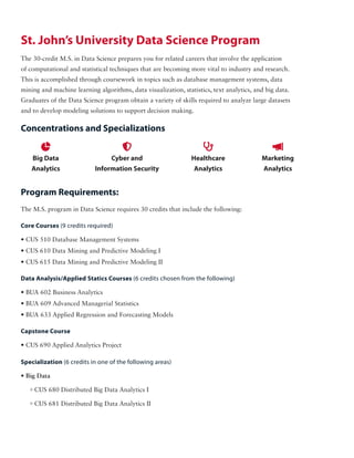 St. John’s University Data Science Program
The 30-credit M.S. in Data Science prepares you for related careers that involve the application
of computational and statistical techniques that are becoming more vital to industry and research.
This is accomplished through coursework in topics such as database management systems, data
mining and machine learning algorithms, data visualization, statistics, text analytics, and big data.
Graduates of the Data Science program obtain a variety of skills required to analyze large datasets
and to develop modeling solutions to support decision making.
The M.S. program in Data Science requires 30 credits that include the following:

Big Data
Analytics

Cyber and
Information Security

Healthcare
Analytics

Marketing
Analytics
Core Courses (9 credits required)
• CUS 510 Database Management Systems
• CUS 610 Data Mining and Predictive Modeling I
• CUS 615 Data Mining and Predictive Modeling II
Data Analysis/Applied Statics Courses (6 credits chosen from the following)
• BUA 602 Business Analytics
• BUA 609 Advanced Managerial Statistics
• BUA 633 Applied Regression and Forecasting Models
Specialization (6 credits in one of the following areas)
• Big Data
0 CUS 680 Distributed Big Data Analytics I
0 CUS 681 Distributed Big Data Analytics II
Capstone Course
• CUS 690 Applied Analytics Project
Concentrations and Specializations
Program Requirements:
 