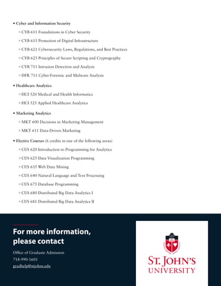 • Elective Courses (6 credits in one of the following areas)
0 CUS 620 Introduction to Programming for Analytics
0 CUS 625 Data Visualization Programming
0 CUS 635 Web Data Mining
0 CUS 640 Natural Language and Text Processing
0 CUS 675 Database Programming
0 CUS 680 Distributed Big Data Analytics I
0 CUS 681 Distributed Big Data Analytics II
For more information,
please contact
Office of Graduate Admission
718-990-1601
gradhelp@stjohns.edu
• Cyber and Information Security
0 CYB 611 Foundations in Cyber Security
0 CYB 615 Protection of Digital Infrastructure
0 CYB 621 Cybersecurity Laws, Regulations, and Best Practices
0 CYB 625 Principles of Secure Scripting and Cryptography
0 CYB 711 Intrusion Detection and Analysis
0 DFR 711 Cyber-Forensic and Malware Analysis
• Healthcare Analytics
0 HCI 520 Medical and Health Informatics
0 HCI 525 Applied Healthcare Analytics
• Marketing Analytics
0 MKT 600 Decisions in Marketing Management
0 MKT 611 Data-Driven Marketing
 