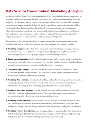Marketing analytics, from a data science perspective, drives decisions in marketing management by
providing insights into consumer behavior, preferences, and trends. It enables informed decisions
on product development, pricing, promotions, and target audience segmentation. The impact of
marketing analytics on marketing holistically has been significant, transforming decision making
from intuition-based to evidence-based strategies. It fosters personalized marketing, customer
relationship management, and real-time monitoring, leading to improved customer satisfaction,
increased return on investment, and agility in decision making. Ultimately, marketing analytics
empowers companies to stay competitive and achieve sustainable growth.
With a degree in data science specializing in marketing analytics, you can pursue a career that
combines data analysis skills with a focus on marketing strategies and consumer insights.
Data Science Concentration: Marketing Analytics
1. Marketing Analyst: Conduct data-driven analysis to evaluate marketing campaigns, measure
their effectiveness, and identify areas for optimization. They provide insights on customer
behavior, segmentation, and targeting strategies to drive marketing decisions.
2. Digital Marketing Analyst: Analyze digital marketing data, such as website traffic, social media
metrics, and online advertising performance. They use data insights to improve digital marketing
strategies, optimize customer acquisition, and enhance user experience.
3. Customer Insights Analyst: Utilize data analysis techniques to uncover patterns and trends
in customer behavior and preferences. They provide actionable insights to support customer
segmentation, targeting, and retention strategies.
4. Marketing Data Scientist: Apply statistical modeling and machine learning techniques to analyze
marketing data and develop predictive models. They work on customer churn prediction,
lifetime value modeling, market forecasting, and other advanced analytics projects.
5. Marketing Operations Manager: Oversee the implementation and management of marketing
technology platforms and data infrastructure. They ensure data quality, integration, and
governance to enable effective marketing analytics and reporting.
6. Marketing Research Analyst: Conduct research studies, surveys, and market analysis to gather
data and insights on consumer preferences, market trends, and competitive landscapes. They
analyze and interpret research findings to inform marketing strategies and product development.
7. Marketing Strategy Consultant: Provide strategic guidance to businesses based on data analysis
and market insights. They help develop marketing strategies, optimize pricing and positioning,
and identify growth opportunities through data-driven decision making.
 