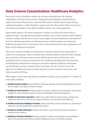 Data science excels in healthcare analytics by serving at-risk populations. By analyzing
comprehensive and diverse data sources, including patient demographics, medical histories,
genetic information, lifestyle factors, and social determinants of health, data scientists develop
sophisticated predictive models. Healthcare organizations then allocate their efforts and resources
more effectively, leading to more efficient healthcare delivery for at-risk populations.
Improving the quality of the patient experience is another area where data science makes a
significant impact. Through advanced analytics techniques, data scientists analyze patient feedback,
sentiment analysis, and other data sources to gain insights into patient preferences and satisfaction
levels. By addressing pain points, streamlining processes, and personalizing care experiences,
healthcare providers create a more patient-centric environment that fosters trust, engagement, and
better overall experiences for patients.
Data science empowers healthcare professionals in tailoring treatment plans using predictive
analytics. By mining large volumes of patient data, including medical records, lab results, imaging
data, and genetic information, data scientists identify patterns and correlations that aid in
predicting treatment responses and outcomes. By considering individual patient characteristics,
including genetic predispositions and previous treatment responses, healthcare professionals
optimize therapies, increase treatment efficacy, and reduce the risk of adverse events. This
approach can significantly improves patient outcomes, increases treatment success rates, and
enhances patient well-being.
With a degree in data science specializing in healthcare analytics, you can prepare for a number of
career paths, including:
Data Science Concentration: Healthcare Analytics
1. Healthcare Data Analyst: Responsible for collecting, cleaning, and analyzing healthcare data to
derive insights and support decision-making.
2. Healthcare Data Scientist: Develops predictive models, conducts risk assessments, and provides
insights for clinical decision support systems and population health management.
3. Healthcare Informatics Specialist: Collaborates with healthcare professionals to design and
implement data-driven solutions for improved patient care and operational efficiency.
4. Healthcare Business Intelligence Analyst: Analyzes healthcare data to identify key performance
indicators, develop dashboards, and generate reports.
5. Healthcare Analytics Manager: Oversees the analytics team and leads projects focused on
healthcare data analysis.
6. Healthcare Predictive Modeler: Develops predictive models and algorithms using healthcare
data to forecast disease prevalence, patient readmission rates, or treatment response.
 