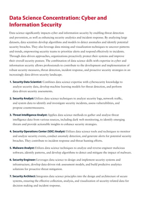 Data Science Concentration: Cyber and
Information Security
Data science significantly impacts cyber and information security by enabling threat detection
and prevention, as well as enhancing security analytics and incident response. By analyzing large
datasets, data scientists develop algorithms and models to detect anomalies and identify potential
security breaches. They also leverage data mining and visualization techniques to uncover patterns
and trends, empowering security teams to prioritize alerts and respond effectively to incidents.
Through data-driven approaches, organizations proactively protect their systems and improve
their overall security posture. The combination of data science skills with expertise in cyber and
information security allows professionals to contribute to the development and implementation of
robust security measures, threat detection, incident response, and proactive security strategies in an
increasingly data-driven security landscape.
1. Security Data Scientist: Combines data science expertise with cybersecurity knowledge to
analyze security data, develop machine learning models for threat detection, and perform
data-driven security assessments.
2. Security Analyst: Utilizes data science techniques to analyze security logs, network traffic,
and system data to identify and investigate security incidents, assess vulnerabilities, and
propose countermeasures.
3. Threat Intelligence Analyst: Applies data science methods to gather and analyze threat
intelligence data from various sources, including dark web monitoring, to identify emerging
threats and provide actionable insights to enhance security strategies.
4. Security Operations Center (SOC) Analyst: Utilizes data science tools and techniques to monitor
and analyze security events, conduct anomaly detection, and generate alerts for potential security
breaches. They contribute to incident response and threat hunting efforts.
5. Malware Analyst: Utilizes data science techniques to analyze and reverse-engineer malicious
software, identify patterns, and develop algorithms to detect and mitigate the impact of malware.
6. Security Engineer: Leverages data science to design and implement security systems and
infrastructure, develop data-driven risk assessment models, and build predictive analytics
solutions for proactive threat mitigation.
7. Security Architect: Integrates data science principles into the design and architecture of secure
systems, ensuring the effective collection, analysis, and visualization of security-related data for
decision making and incident response.
 