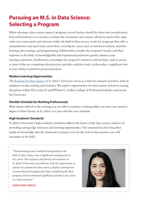 Pursuing an M.S. in Data Science:
Selecting a Program
“Transitioning from a medical background to the
field of data science was a significant turning point in
my career. The inclusive and diverse environment at
St. John’s University provided me with the opportunity to
pursue my passion for data science, despite coming from
a nontraditional background. Since completing the M.S.
program, I have witnessed significant growth in my career
as a data scientist.”
SHIQI CHEN‘18GCPS
When selecting a data science master’s program, several factors should be taken into consideration.
First and foremost, it is crucial to evaluate the curriculum and courses offered to ensure they align
with your career goals and interests within the field of data science. Look for programs that offer a
comprehensive and up-to-date curriculum, covering key areas such as statistical analysis, machine
learning, data mining, and programming. Additionally, consider the program’s faculty and their
expertise in the field, as knowledgeable and experienced professors greatly enhance your
learning experience. Furthermore, investigate the program’s resources and facilities, such as access
to state-of-the-art computing infrastructure and data analytics tools, as these play a significant role
in your ability to perform practical projects.
Modern Learning Opportunities
The Institute for Data Science at St. John's University serves as a hub for research activities, with an
emphasis on data mining and analytics. We explore opportunities for data science initiatives among
disciplines within The Lesley H. and William L. Collins College of Professional Studies and across
the University.
Flexible Schedule for Working Professionals
With classes offered in the evening, you are able to continue working while you earn your master’s
degree in Data Science at St. John’s at a pace that fits your schedule.
High Academic Standards
St. John’s University’s high academic standards address the future of the data science industry by
providing cutting-edge resources and learning opportunities. Our esteemed faculty bring their
hands-on knowledge into the classroom to prepare you for the real-world scenarios you will
encounter in the field.
 