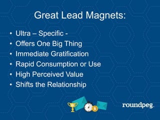 Great Lead Magnets:
• Ultra – Specific -
• Offers One Big Thing
• Immediate Gratification
• Rapid Consumption or Use
• High Perceived Value
• Shifts the Relationship
 