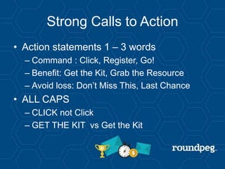 Strong Calls to Action
• Action statements 1 – 3 words
– Command : Click, Register, Go!
– Benefit: Get the Kit, Grab the Resource
– Avoid loss: Don’t Miss This, Last Chance
• ALL CAPS
– CLICK not Click
– GET THE KIT vs Get the Kit
 