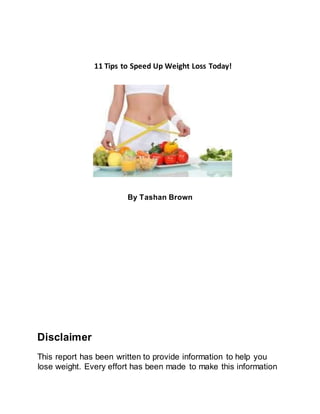 11 Tips to Speed Up Weight Loss Today!
By Tashan Brown
Disclaimer
This report has been written to provide information to help you
lose weight. Every effort has been made to make this information
 