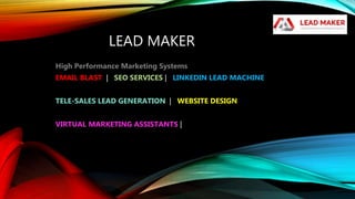 LEAD MAKER
High Performance Marketing Systems
EMAIL BLAST | SEO SERVICES | LINKEDIN LEAD MACHINE
TELE-SALES LEAD GENERATION | WEBSITE DESIGN
VIRTUAL MARKETING ASSISTANTS |
 