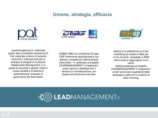 Unione, strategia, efficacia
Leadmanagement.it, realizzata
grazie alla consolidata esperienza di
Pat, maturata a fianco di aziende
nazionali e internazionali per lo
sviluppo di progetti di Customer
Relationship Management, è in
grado di acquisire e gestire i lead in
cross-canalità e di definire e
automatizzare i processi di
governance dei lead stessi.
CRIBIS D&B è la società del Gruppo
CRIF fortemente specializzata e con
elevate competenze nella business
information - e partecipa al progetto
LEADMANAGEMENT.it integrando i
propri servizi e database per il
servizio di normalizzazione, de-
duplica ed enrichment del dato.
MailUp è la piattaforma di email
marketing più scelta in Italia per
l’invio di email, newsletter e SMS
che ti aiuta a raggiungere nuovi
clienti.
MailUp partecipa al progetto
LEADMANAGEMENT.it integrando i
propri servizi per la gestione delle
campagne outbound e one2one di
lead nurturing.
 