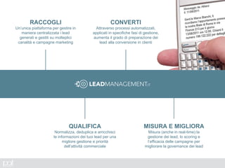 RACCOGLI
Un’unica piattaforma per gestire in
maniera centralizzata i lead
generati e gestiti su molteplici
canalità e campagne marketing
QUALIFICA
Normalizza, deduplica e arricchisci
le informazioni dei tuoi lead per una
migliore gestione e priorità
dell’attività commerciale
CONVERTI
Attraverso processi automatizzati,
applicati in specifiche fasi di gestione,
aumenta il grado di preparazione dei
lead alla conversione in clienti
MISURA E MIGLIORA
Misura (anche in real-time) la
gestione dei lead, lo scoring e
l’efficacia delle campagne per
migliorare la governance dei lead
 