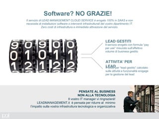 Il servizio di LEAD MANAGEMENT CLOUD SERVICE è erogato 100% in SAAS e non
necessita di installazioni software o interventi infrastrutturali del vostro dipartimento IT.
Zero costi di infrastruttura e immediata attivazione del servizio.
Software? NO GRAZIE!
Il servizio erogato con formula “pay
per use” misurato sull’effettivo
volume di business gestito
LEAD GESTITI
ATTIVITA’ PER
LEADIl costo per “lead gestito” calcolato
sulle attività e funzionalità erogage
per la gestione del lead
PENSATE AL BUSINESS
NON ALLA TECNOLOGIA
Il vostro IT manager vi ringrazierà!
LEADMANAGEMENT.it è pensata per ridurre al minimo
l’impatto sulla vostra infrastruttura tecnologica e organizzativa
 