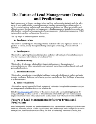 The Future of Lead Management: Trends
and Predictions
Lead management is the process of capturing, tracking, and managing leads through the sales
cycle. It involves identifying potential customers who have expressed interest in a product or
service, nurturing those leads through targeted communications and follow-up activities, and
ultimately converting them into paying customers. Lead management typically involves the use
of technology, such as lead management software or customer relationship management (CRM)
systems, to streamline and automate the process.
The key stages of lead management include:
1. Lead generation:
This involves identifying and attracting potential customers who have expressed interest in a
product or service, usually through marketing campaigns, advertising, or other outreach
activities.
2. Lead capture:
This involves capturing the contact information and other relevant data of potential customers
who have expressed interest in the product or service.
3. Lead nurturing:
This involves developing a relationship with potential customers through targeted
communications and follow-up activities, such as email marketing, social media outreach, and
personalized content.
4. Lead qualification:
This involves assessing the potential of a lead based on their level of interest, budget, authority
to make purchasing decisions, and other factors that may influence their likelihood of becoming
a paying customer.
5. Sales conversion:
This involves converting qualified leads into paying customers through effective sales strategies,
such as personalized offers, demos, and other tactics.
Effective lead management is critical to the success of any sales and marketing program. By
using technology and data analytics to streamline and automate the process, businesses can
improve their conversion rates, reduce costs, and maximize their return on investment (ROI).
Future of Lead Management Software: Trends and
Predictions
Lead management software has become an essential tool for businesses looking to optimize their
sales and marketing efforts. It helps organizations track and manage leads throughout the entire
sales process, from initial contact to closing the deal. As technology continues to evolve, lead
 