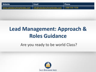 Website                       Email                          Phone
www.salesbenchmarkindex.com   info@salesbenchmarkindex.com   1-888-556-7338




      Lead Management: Approach &
             Roles Guidance
                 Are you ready to be world Class?
 