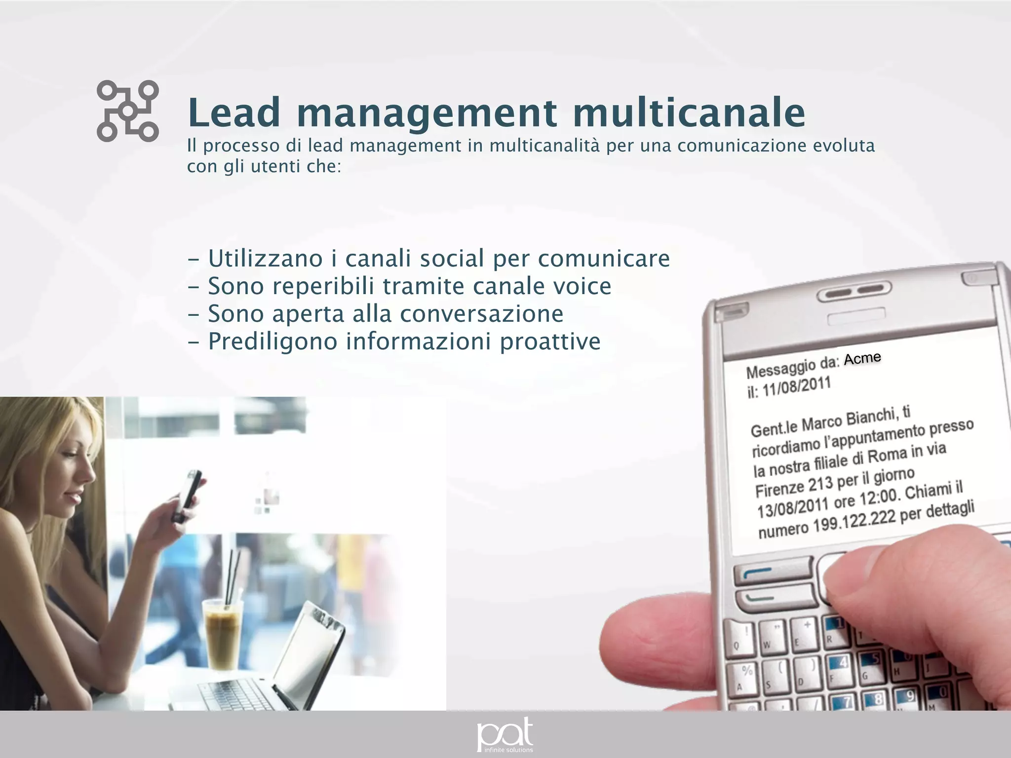 Lead management multicanale
Il processo di lead management in multicanalità per una comunicazione evoluta con gli
utenti che:




- Utilizzano i canali social per comunicare
- Sono reperibili tramite canale voice
- Sono aperta alla conversazione
- Prediligono informazioni proattive
                                                                                  Acme
 