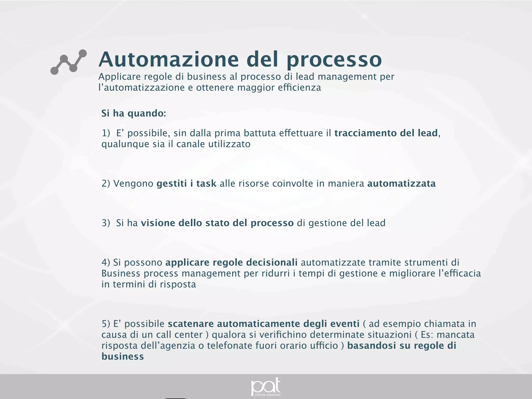 Automazione del processo
Applicare regole di business al processo di lead management per l’automatizzazione e
ottenere maggior efficienza

Si ha quando:

1) E’ possibile, sin dalla prima battuta effettuare il tracciamento del lead, qualunque sia il canale
utilizzato



2) Vengono gestiti i task alle risorse coinvolte in maniera automatizzata



3) Si ha visione dello stato del processo di gestione del lead



4) Si possono applicare regole decisionali automatizzate tramite strumenti di Business process
management per ridurri i tempi di gestione e migliorare l’efficacia in termini di risposta



5) E’ possibile scatenare automaticamente degli eventi ( ad esempio chiamata in causa di un
call center ) qualora si verifichino determinate situazioni ( Es: mancata risposta dell’agenzia o
telefonate fuori orario ufficio ) basandosi su regole di business
 