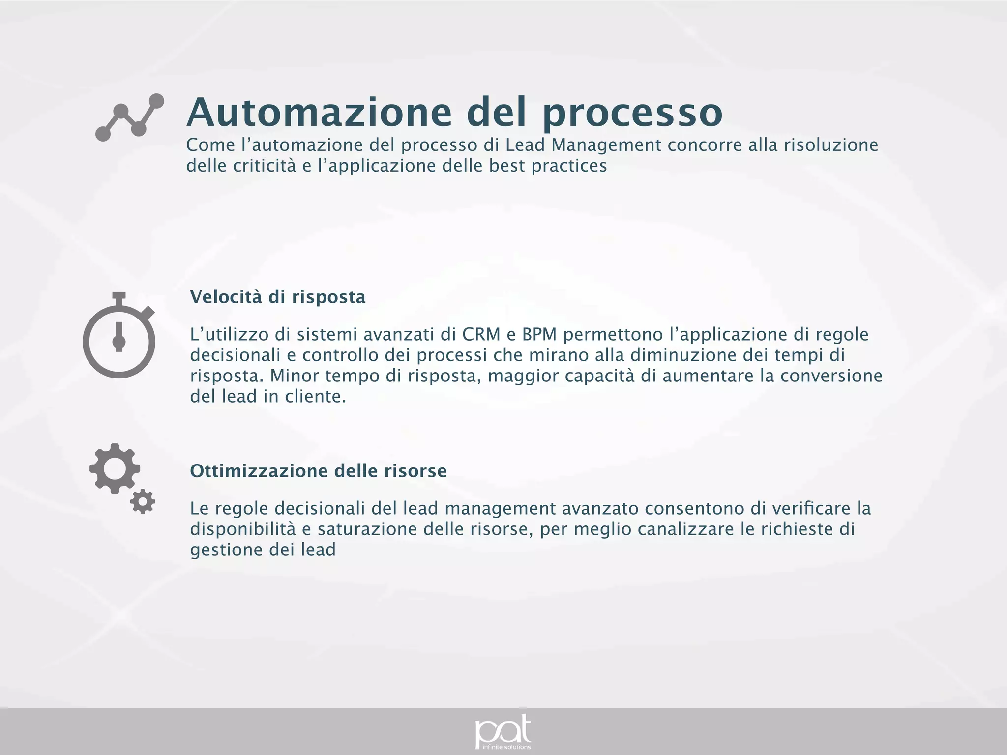 Automazione del processo
Come l’automazione del processo di Lead Management concorre alla risoluzione delle
criticità e l’applicazione delle best practices




Velocità di risposta

L’utilizzo di sistemi avanzati di CRM e BPM permettono l’applicazione di regole decisionali e
controllo dei processi che mirano alla diminuzione dei tempi di risposta. Minor tempo di
risposta, maggior capacità di aumentare la conversione del lead in cliente.



Ottimizzazione delle risorse

Le regole decisionali del lead management avanzato consentono di verificare la
disponibilità e saturazione delle risorse, per meglio canalizzare le richieste di gestione dei
lead
 
